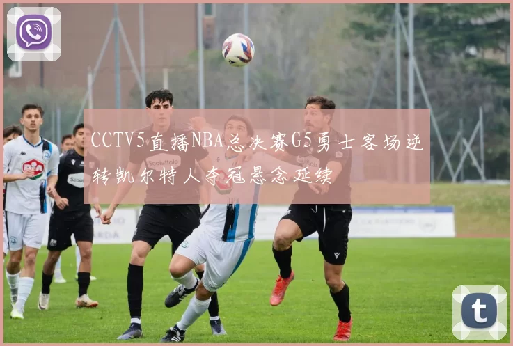 CCTV5直播NBA总决赛G5勇士客场逆转凯尔特人夺冠悬念延续