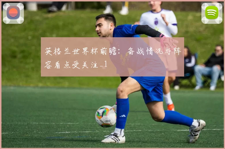 英格兰世界杯前瞻:备战情况与阵容看点受关注_1