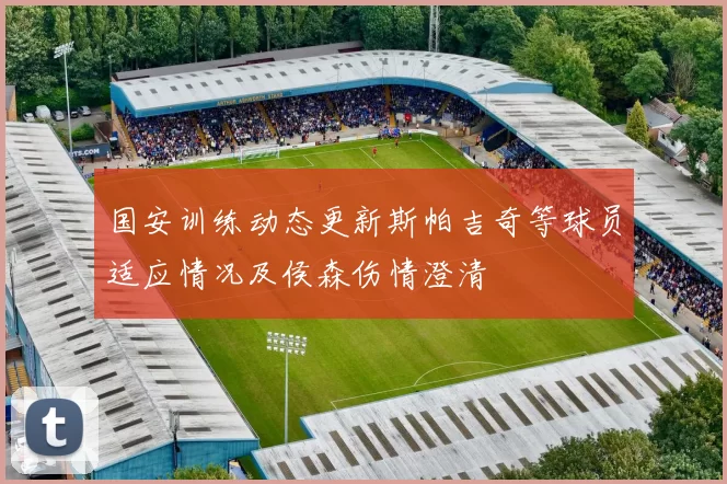 国安训练动态更新斯帕吉奇等球员适应情况及侯森伤情澄清