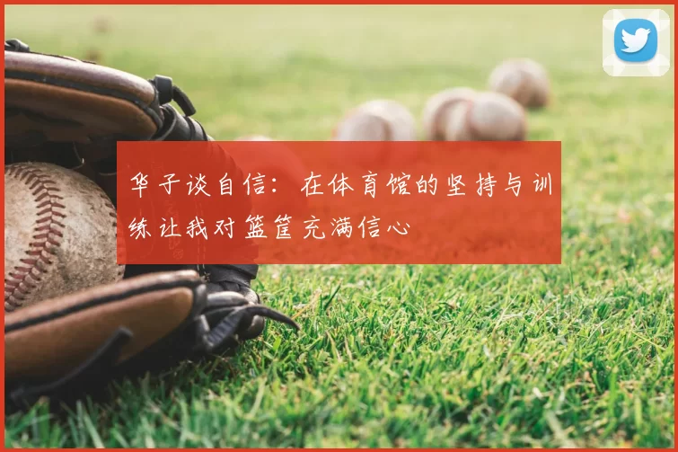 华子谈自信:在体育馆的坚持与训练让我对篮筐充满信心