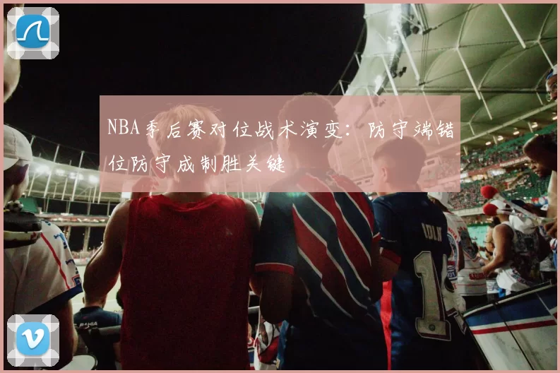 NBA季后赛对位战术演变:防守端错位防守成制胜关键