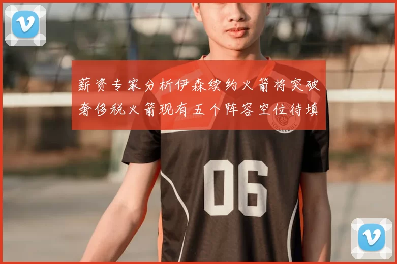 薪资专家分析伊森续约火箭将突破奢侈税火箭现有五个阵容空位待填补