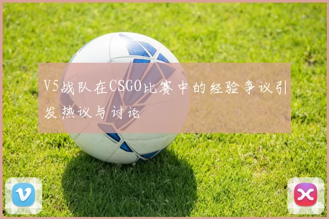 V5战队在CSGO比赛中的经验争议引发热议与讨论