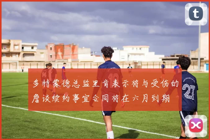 多特蒙德总监里肯表示将与受伤的詹谈续约事宜合同将在六月到期
