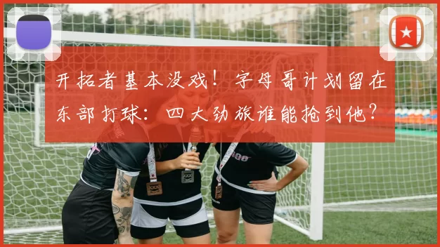 开拓者基本没戏！字母哥计划留在东部打球：四大劲旅谁能抢到他？