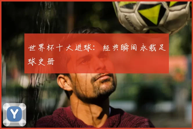 世界杯十大进球：经典瞬间永载足球史册