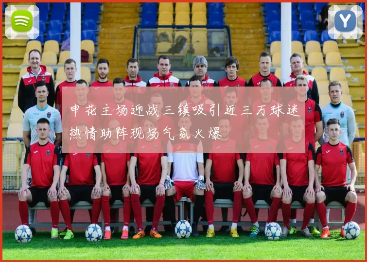 申花主场迎战三镇吸引近三万球迷热情助阵现场气氛火爆