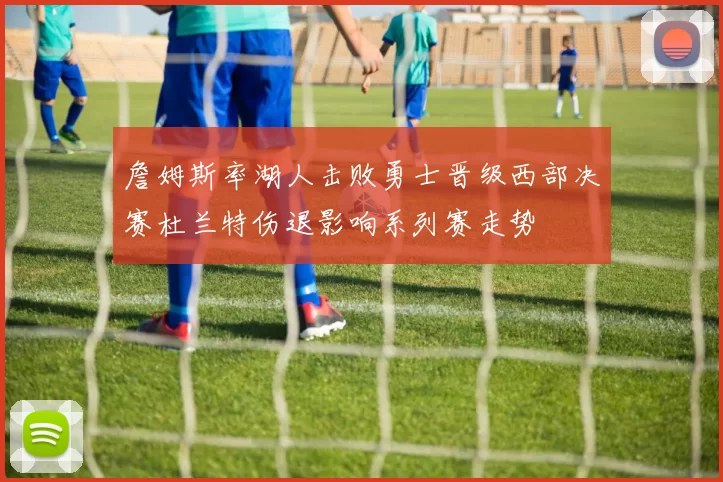 詹姆斯率湖人击败勇士晋级西部决赛杜兰特伤退影响系列赛走势